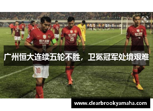 广州恒大连续五轮不胜，卫冕冠军处境艰难